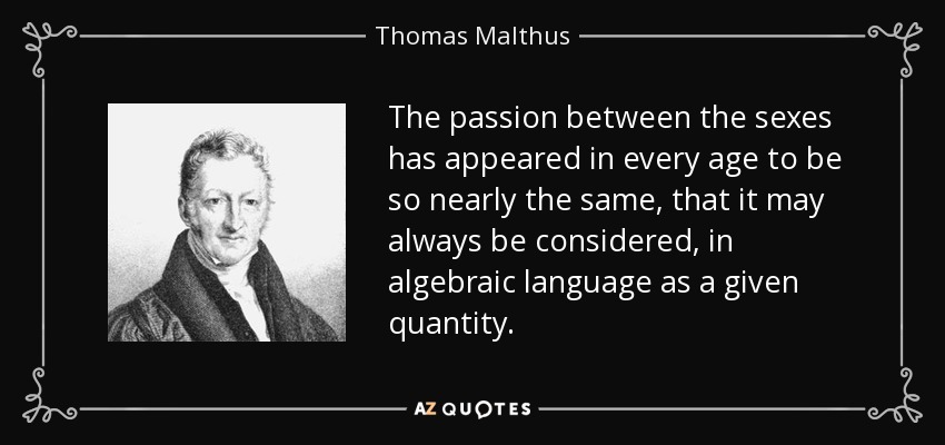 The passion between the sexes has appeared in every age to be so nearly the same, that it may always be considered, in algebraic language as a given quantity. - Thomas Malthus