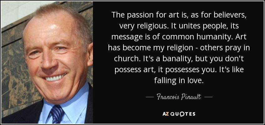The passion for art is, as for believers, very religious. It unites people, its message is of common humanity. Art has become my religion - others pray in church. It's a banality, but you don't possess art, it possesses you. It's like falling in love. - Francois Pinault