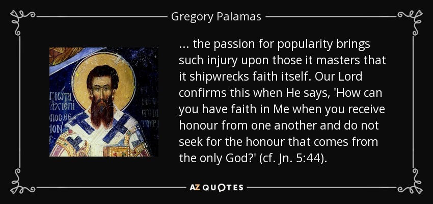 ... the passion for popularity brings such injury upon those it masters that it shipwrecks faith itself. Our Lord confirms this when He says, 'How can you have faith in Me when you receive honour from one another and do not seek for the honour that comes from the only God?' (cf. Jn. 5:44). - Gregory Palamas