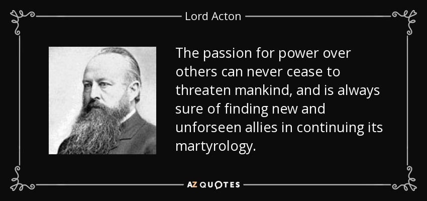 The passion for power over others can never cease to threaten mankind, and is always sure of finding new and unforseen allies in continuing its martyrology. - Lord Acton
