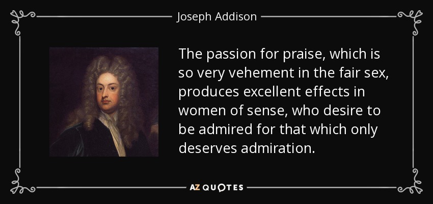 The passion for praise, which is so very vehement in the fair sex, produces excellent effects in women of sense, who desire to be admired for that which only deserves admiration. - Joseph Addison