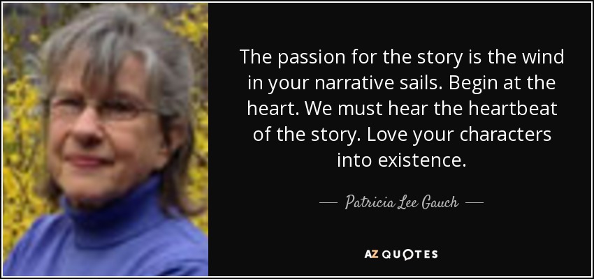 The passion for the story is the wind in your narrative sails. Begin at the heart. We must hear the heartbeat of the story. Love your characters into existence. - Patricia Lee Gauch