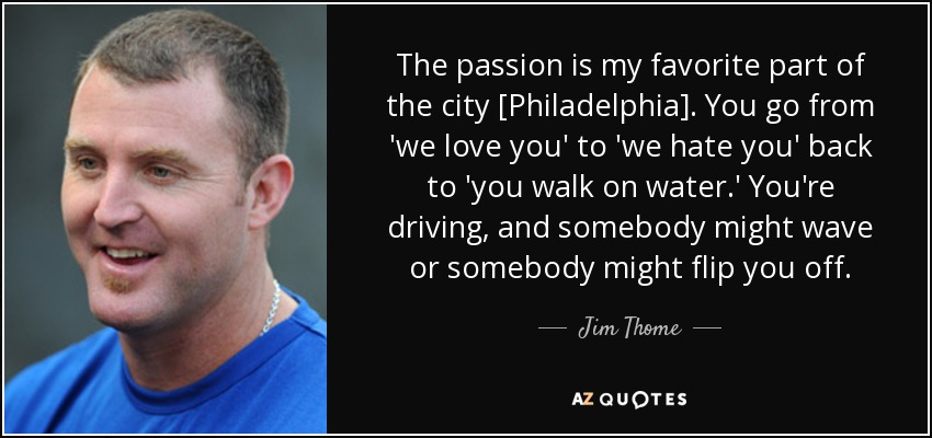 The passion is my favorite part of the city [Philadelphia]. You go from 'we love you' to 'we hate you' back to 'you walk on water.' You're driving, and somebody might wave or somebody might flip you off. - Jim Thome