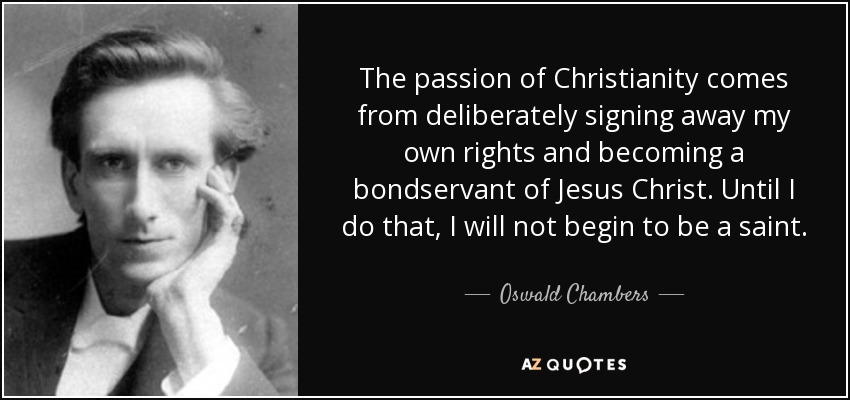 The passion of Christianity comes from deliberately signing away my own rights and becoming a bondservant of Jesus Christ. Until I do that, I will not begin to be a saint. - Oswald Chambers