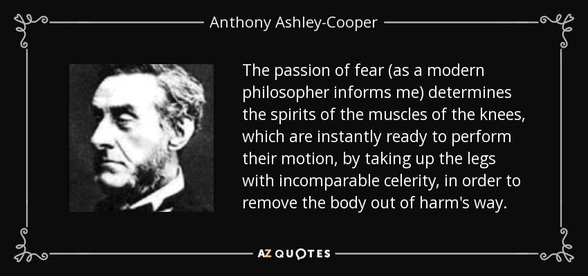 The passion of fear (as a modern philosopher informs me) determines the spirits of the muscles of the knees, which are instantly ready to perform their motion, by taking up the legs with incomparable celerity, in order to remove the body out of harm's way. - Anthony Ashley-Cooper, 7th Earl of Shaftesbury