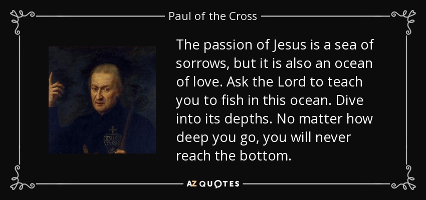 The passion of Jesus is a sea of sorrows, but it is also an ocean of love. Ask the Lord to teach you to fish in this ocean. Dive into its depths. No matter how deep you go, you will never reach the bottom. - Paul of the Cross