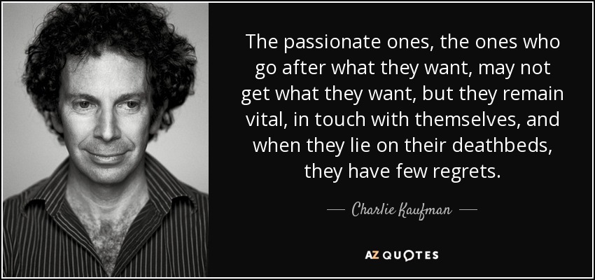 The passionate ones, the ones who go after what they want, may not get what they want, but they remain vital, in touch with themselves, and when they lie on their deathbeds, they have few regrets. - Charlie Kaufman