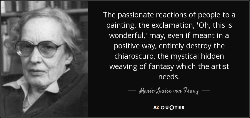 The passionate reactions of people to a painting, the exclamation, 'Oh, this is wonderful,' may, even if meant in a positive way, entirely destroy the chiaroscuro, the mystical hidden weaving of fantasy which the artist needs. - Marie-Louise von Franz