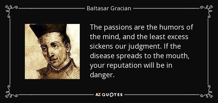 The passions are the humors of the mind, and the least excess sickens our judgment. If the disease spreads to the mouth, your reputation will be in danger. - Baltasar Gracian