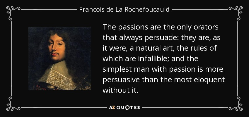 The passions are the only orators that always persuade: they are, as it were, a natural art, the rules of which are infallible; and the simplest man with passion is more persuasive than the most eloquent without it. - Francois de La Rochefoucauld