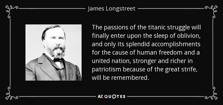 The passions of the titanic struggle will finally enter upon the sleep of oblivion, and only its splendid accomplishments for the cause of human freedom and a united nation, stronger and richer in patriotism because of the great strife, will be remembered. - James Longstreet