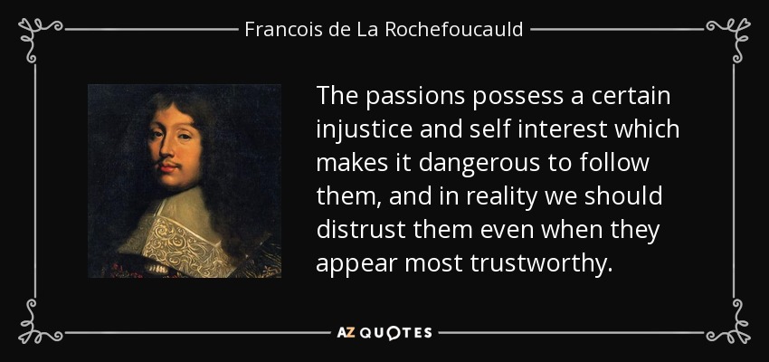 The passions possess a certain injustice and self interest which makes it dangerous to follow them, and in reality we should distrust them even when they appear most trustworthy. - Francois de La Rochefoucauld