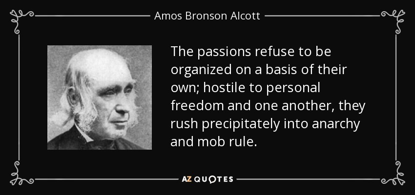 The passions refuse to be organized on a basis of their own; hostile to personal freedom and one another, they rush precipitately into anarchy and mob rule. - Amos Bronson Alcott