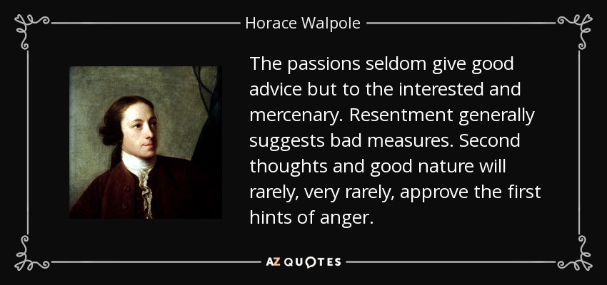 The passions seldom give good advice but to the interested and mercenary. Resentment generally suggests bad measures. Second thoughts and good nature will rarely, very rarely, approve the first hints of anger. - Horace Walpole