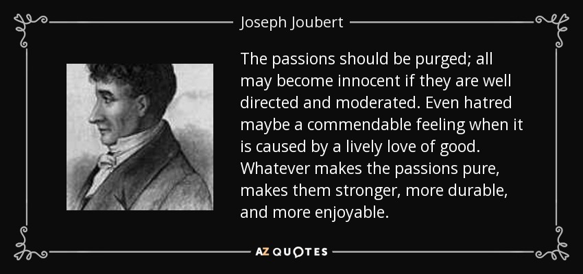 The passions should be purged; all may become innocent if they are well directed and moderated. Even hatred maybe a commendable feeling when it is caused by a lively love of good. Whatever makes the passions pure, makes them stronger, more durable, and more enjoyable. - Joseph Joubert