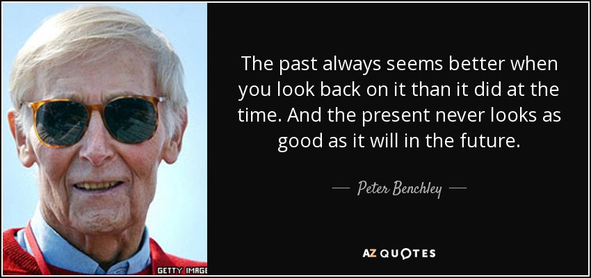 The past always seems better when you look back on it than it did at the time. And the present never looks as good as it will in the future. - Peter Benchley