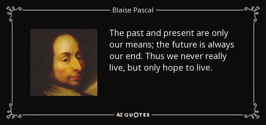 The past and present are only our means; the future is always our end. Thus we never really live, but only hope to live. - Blaise Pascal