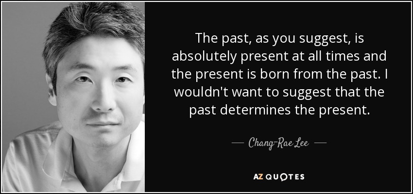 The past, as you suggest, is absolutely present at all times and the present is born from the past. I wouldn't want to suggest that the past determines the present. - Chang-Rae Lee
