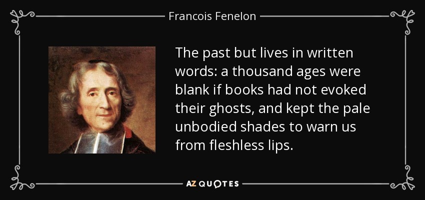 The past but lives in written words: a thousand ages were blank if books had not evoked their ghosts, and kept the pale unbodied shades to warn us from fleshless lips. - Francois Fenelon