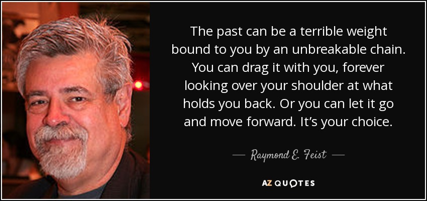 The past can be a terrible weight bound to you by an unbreakable chain. You can drag it with you, forever looking over your shoulder at what holds you back. Or you can let it go and move forward. It’s your choice. - Raymond E. Feist