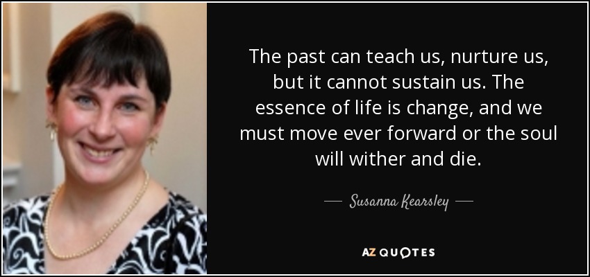 The past can teach us, nurture us, but it cannot sustain us. The essence of life is change, and we must move ever forward or the soul will wither and die. - Susanna Kearsley