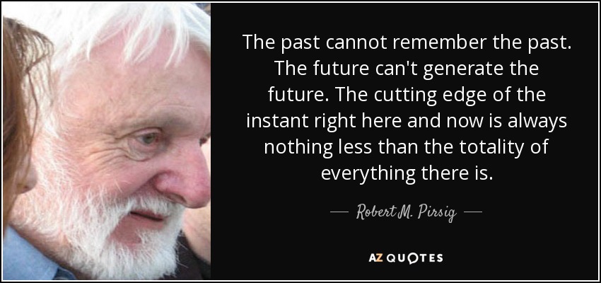The past cannot remember the past. The future can't generate the future. The cutting edge of the instant right here and now is always nothing less than the totality of everything there is. - Robert M. Pirsig