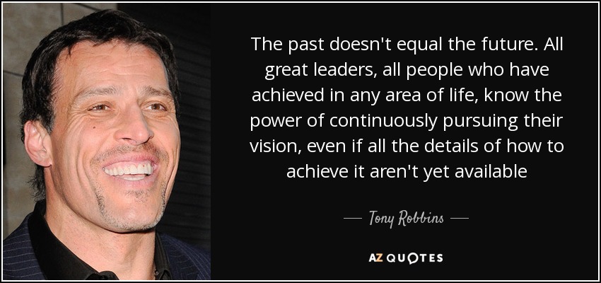 The past doesn't equal the future. All great leaders, all people who have achieved in any area of life, know the power of continuously pursuing their vision, even if all the details of how to achieve it aren't yet available - Tony Robbins