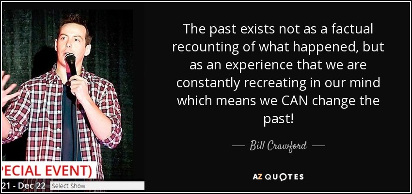The past exists not as a factual recounting of what happened, but as an experience that we are constantly recreating in our mind which means we CAN change the past! - Bill Crawford