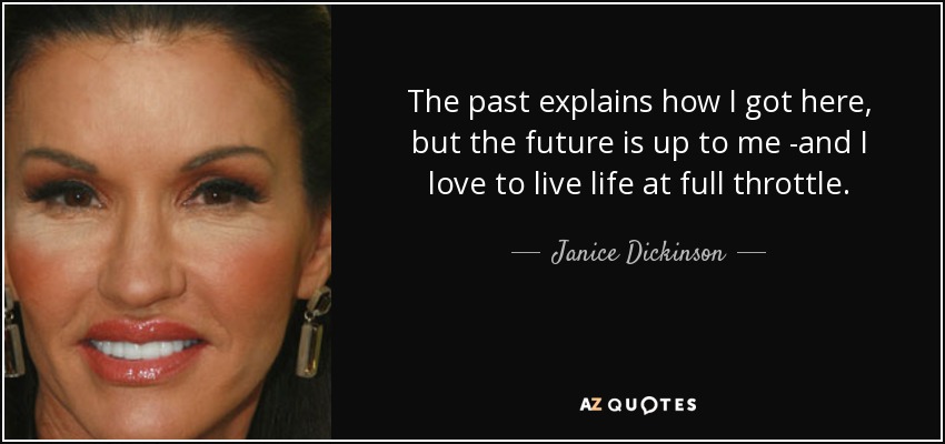 The past explains how I got here, but the future is up to me -and I love to live life at full throttle. - Janice Dickinson