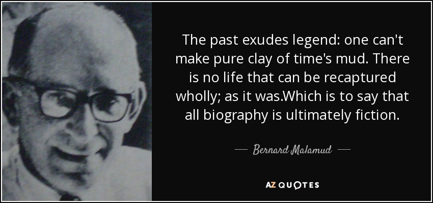 The past exudes legend: one can't make pure clay of time's mud. There is no life that can be recaptured wholly; as it was.Which is to say that all biography is ultimately fiction. - Bernard Malamud