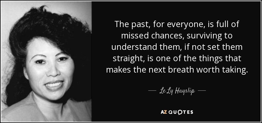 The past, for everyone, is full of missed chances, surviving to understand them, if not set them straight, is one of the things that makes the next breath worth taking. - Le Ly Hayslip