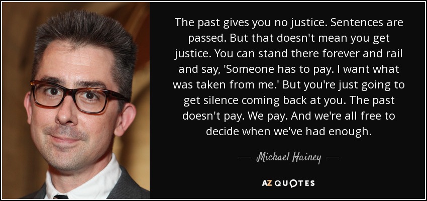 The past gives you no justice. Sentences are passed. But that doesn't mean you get justice. You can stand there forever and rail and say, 'Someone has to pay. I want what was taken from me.' But you're just going to get silence coming back at you. The past doesn't pay. We pay. And we're all free to decide when we've had enough. - Michael Hainey