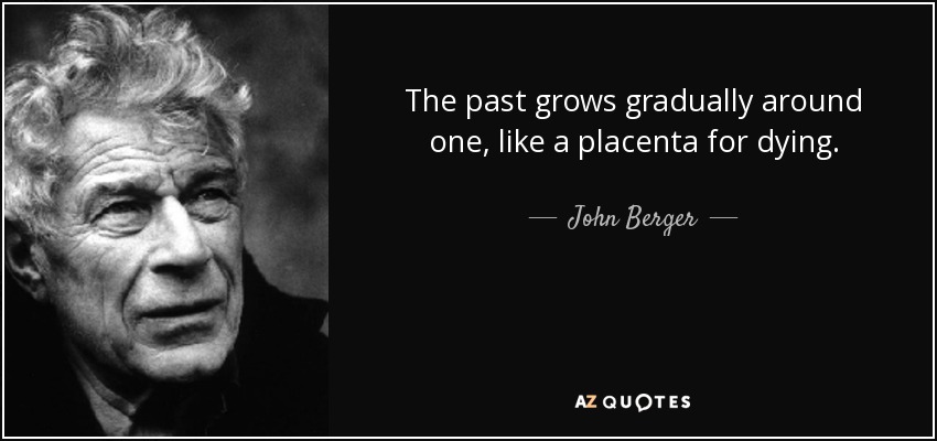 The past grows gradually around one, like a placenta for dying. - John Berger