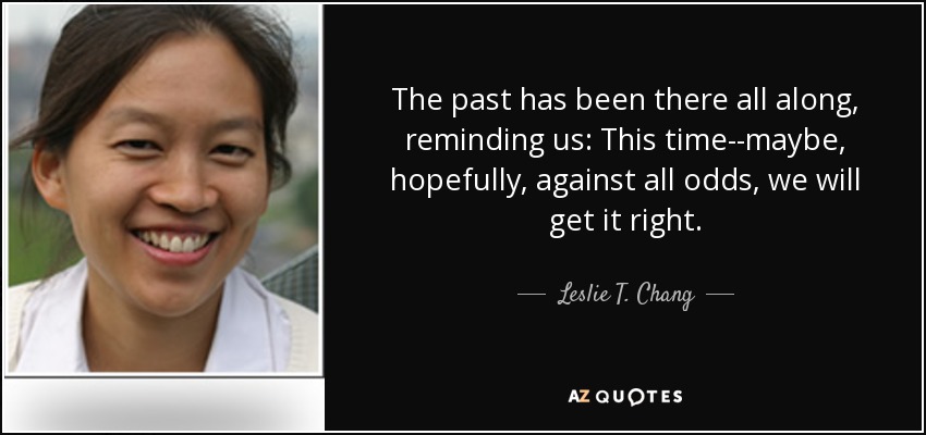 The past has been there all along, reminding us: This time--maybe, hopefully, against all odds, we will get it right. - Leslie T. Chang