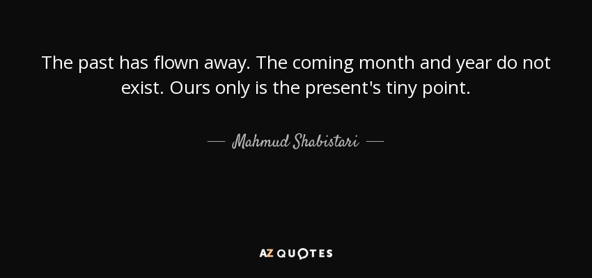 The past has flown away. The coming month and year do not exist. Ours only is the present's tiny point. - Mahmud Shabistari