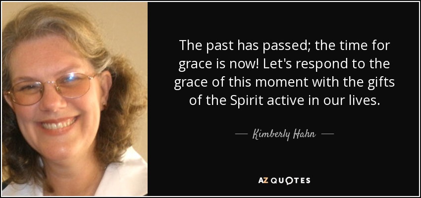 The past has passed; the time for grace is now! Let's respond to the grace of this moment with the gifts of the Spirit active in our lives. - Kimberly Hahn