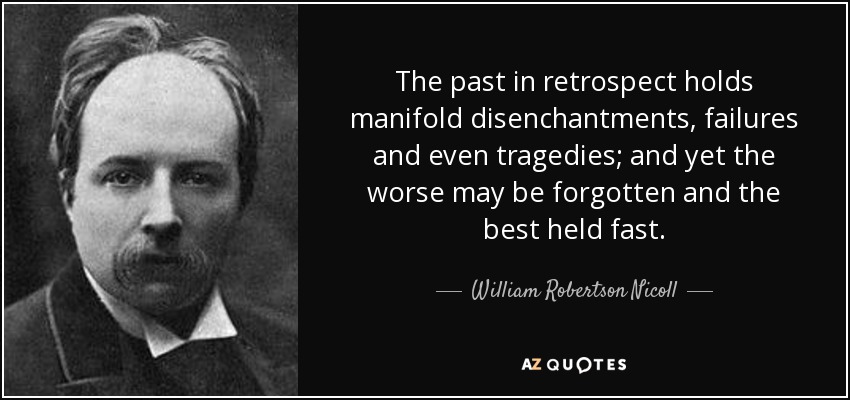 The past in retrospect holds manifold disenchantments, failures and even tragedies; and yet the worse may be forgotten and the best held fast. - William Robertson Nicoll