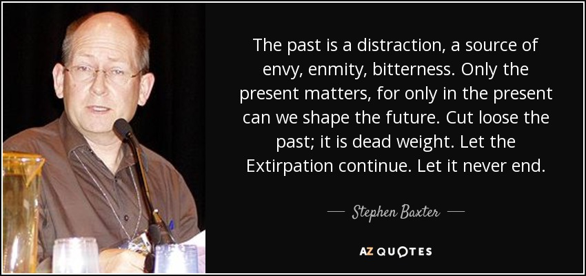 The past is a distraction, a source of envy, enmity, bitterness. Only the present matters, for only in the present can we shape the future. Cut loose the past; it is dead weight. Let the Extirpation continue. Let it never end. - Stephen Baxter
