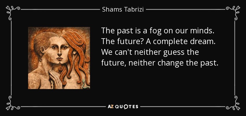 The past is a fog on our minds. The future? A complete dream. We can't neither guess the future, neither change the past. - Shams Tabrizi
