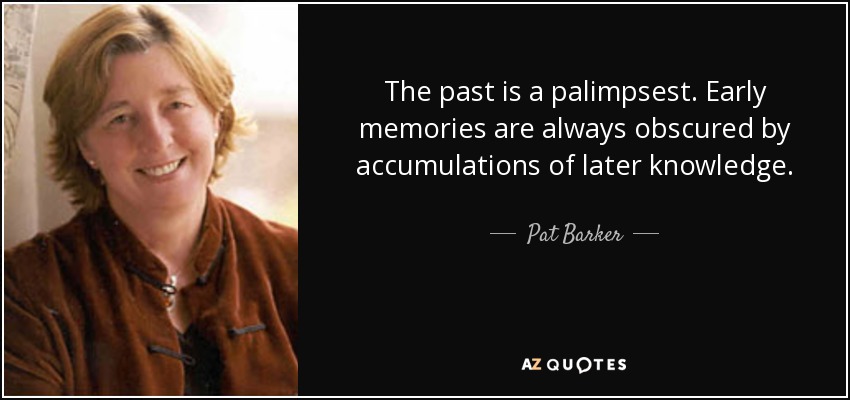 The past is a palimpsest. Early memories are always obscured by accumulations of later knowledge. - Pat Barker