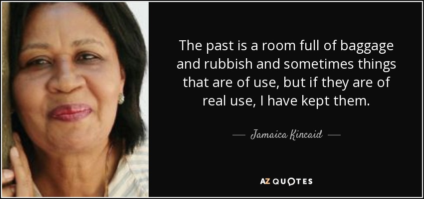 The past is a room full of baggage and rubbish and sometimes things that are of use, but if they are of real use, I have kept them. - Jamaica Kincaid
