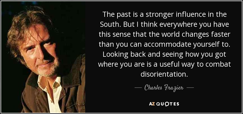 The past is a stronger influence in the South. But I think everywhere you have this sense that the world changes faster than you can accommodate yourself to. Looking back and seeing how you got where you are is a useful way to combat disorientation. - Charles Frazier