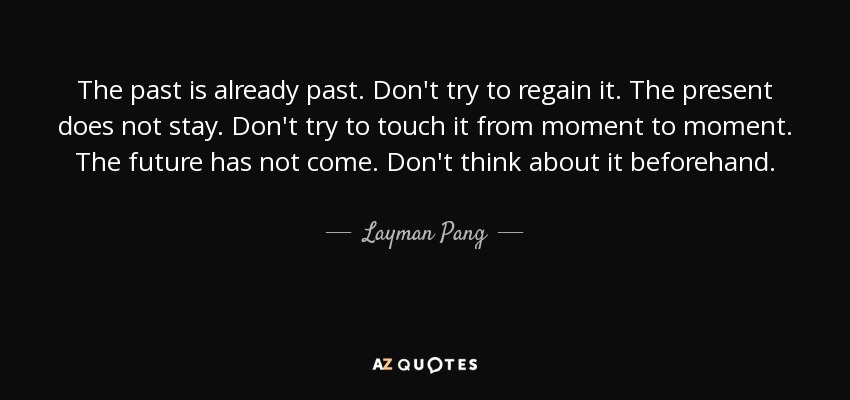 The past is already past. Don't try to regain it. The present does not stay. Don't try to touch it from moment to moment. The future has not come. Don't think about it beforehand. - Layman Pang