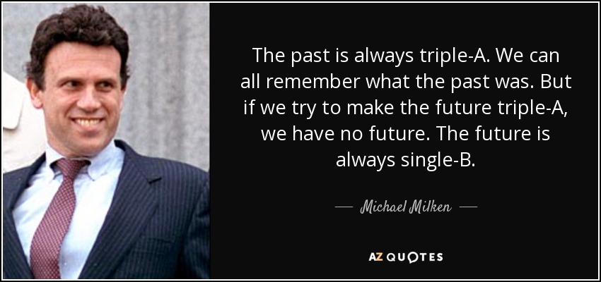 The past is always triple-A. We can all remember what the past was. But if we try to make the future triple-A, we have no future. The future is always single-B. - Michael Milken