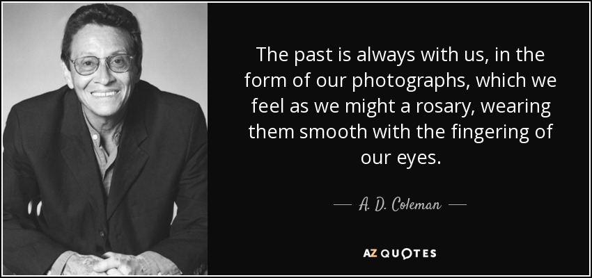 The past is always with us, in the form of our photographs, which we feel as we might a rosary, wearing them smooth with the fingering of our eyes. - A. D. Coleman