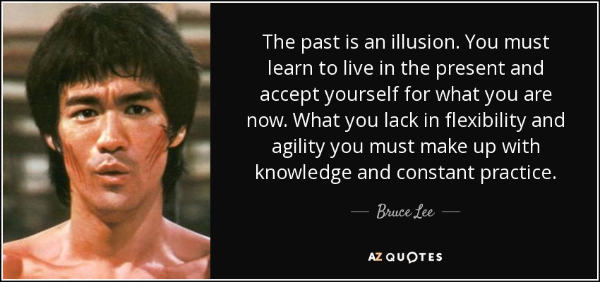 The past is an illusion. You must learn to live in the present and accept yourself for what you are now. What you lack in flexibility and agility you must make up with knowledge and constant practice. - Bruce Lee