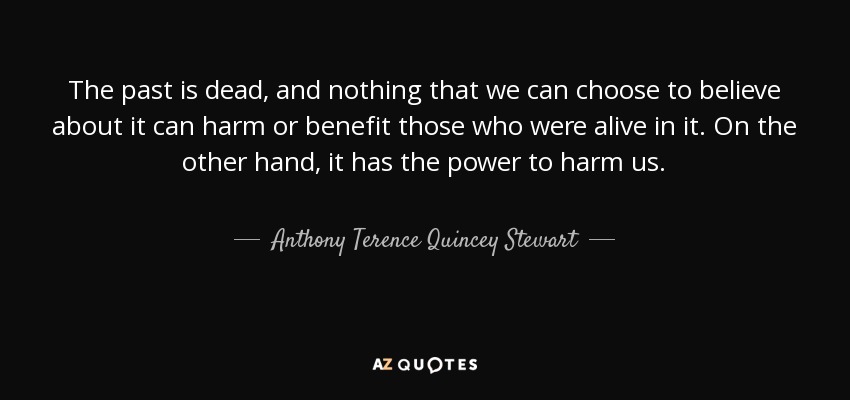 The past is dead, and nothing that we can choose to believe about it can harm or benefit those who were alive in it. On the other hand, it has the power to harm us. - Anthony Terence Quincey Stewart