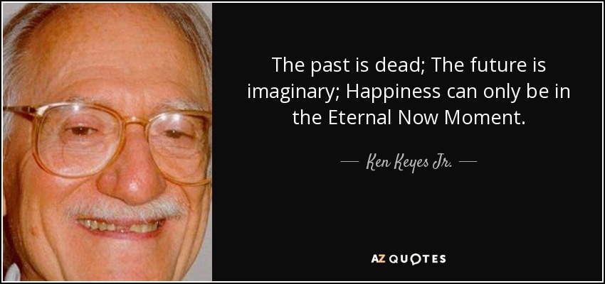 The past is dead; The future is imaginary; Happiness can only be in the Eternal Now Moment. - Ken Keyes Jr.