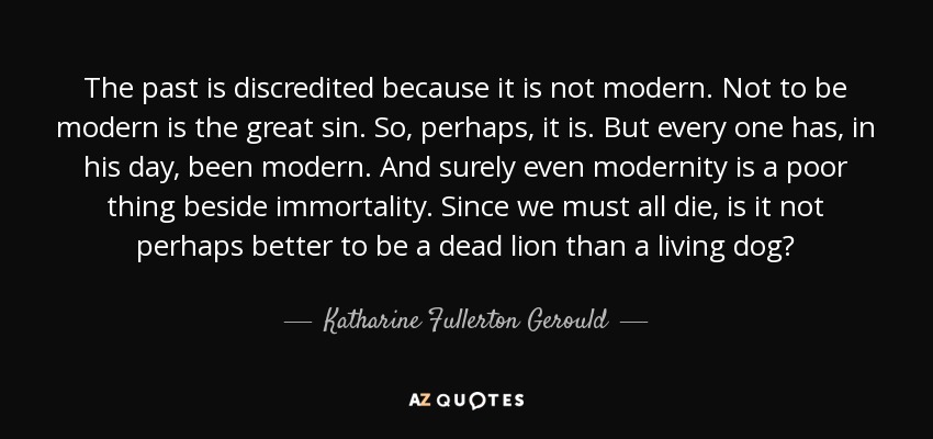 The past is discredited because it is not modern. Not to be modern is the great sin. So, perhaps, it is. But every one has, in his day, been modern. And surely even modernity is a poor thing beside immortality. Since we must all die, is it not perhaps better to be a dead lion than a living dog? - Katharine Fullerton Gerould