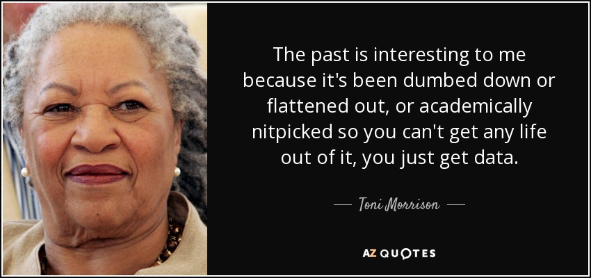 The past is interesting to me because it's been dumbed down or flattened out, or academically nitpicked so you can't get any life out of it, you just get data. - Toni Morrison